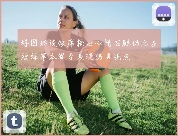 塔图姆谈缺席抢七心情右腿仍比左短绿军本赛季表现仍具亮点