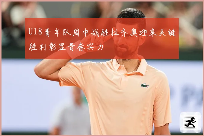 U18青年队周中战胜拉齐奥迎来关键胜利彰显青春实力