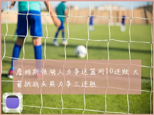 詹姆斯领湖人力争送篮网10连败 火箭挑战灰熊力争三连胜