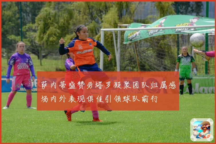 萨内蒂盛赞劳塔罗凝聚团队归属感场内外表现俱佳引领球队前行