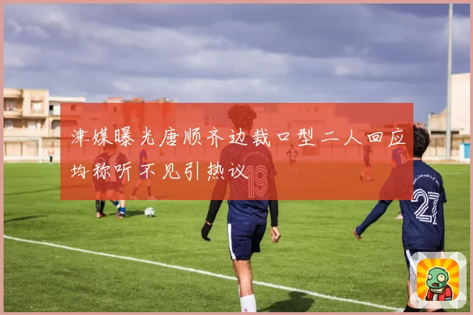 津媒曝光唐顺齐边裁口型二人回应均称听不见引热议