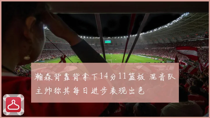 瀚森背靠背拿下14分11篮板 混音队主帅称其每日进步表现出色