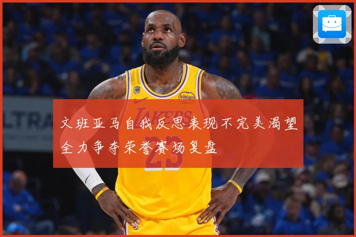 文班亚马自我反思表现不完美渴望全力争夺荣誉赛场复盘