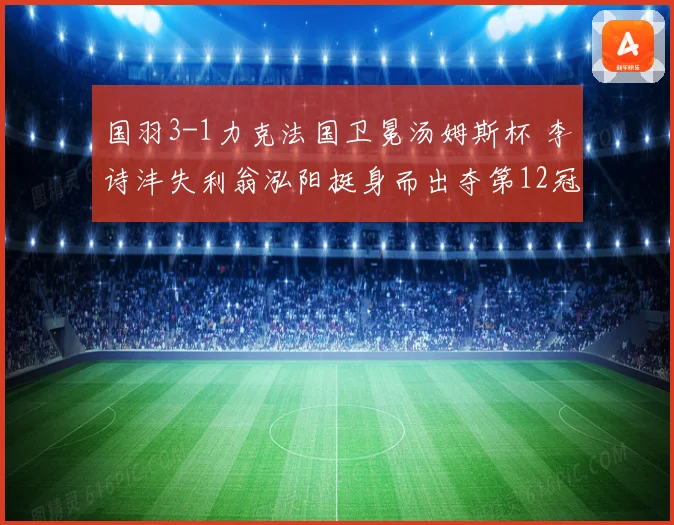 国羽3-1力克法国卫冕汤姆斯杯 李诗沣失利翁泓阳挺身而出夺第12冠