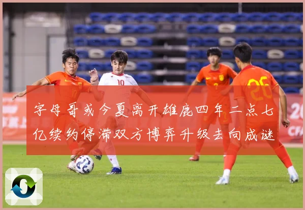 字母哥或今夏离开雄鹿四年二点七亿续约停滞双方博弈升级去向成谜