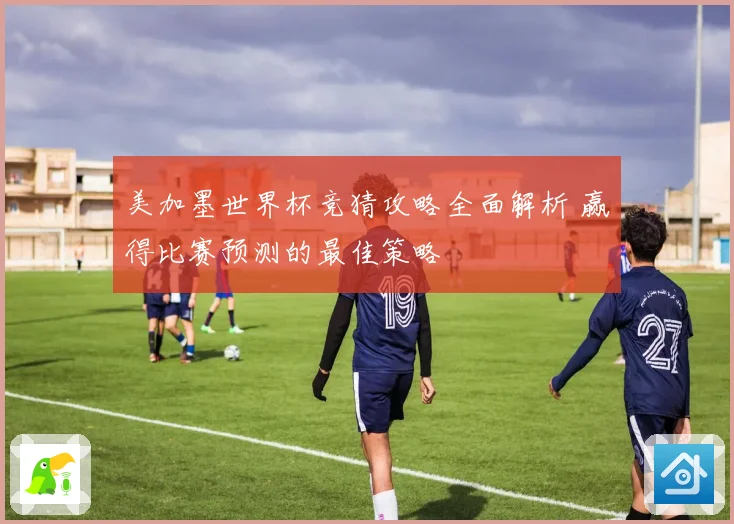 美加墨世界杯竞猜攻略全面解析 赢得比赛预测的最佳策略