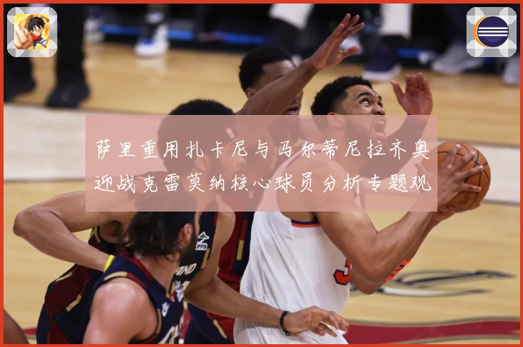 萨里重用扎卡尼与马尔蒂尼拉齐奥迎战克雷莫纳核心球员分析专题观察