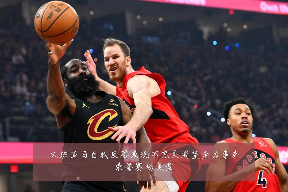 文班亚马自我反思表现不完美渴望全力争夺荣誉赛场复盘
